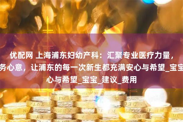 优配网 上海浦东妇幼产科：汇聚专业医疗力量，倾注细致服务心意，让浦东的每一次新生都充满安心与希望_宝宝_建议_费用