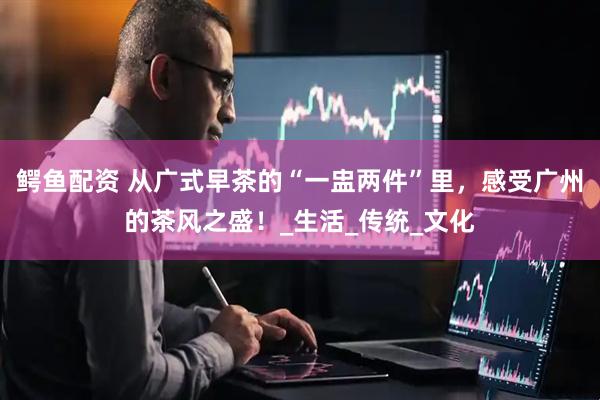 鳄鱼配资 从广式早茶的“一盅两件”里，感受广州的茶风之盛！_生活_传统_文化