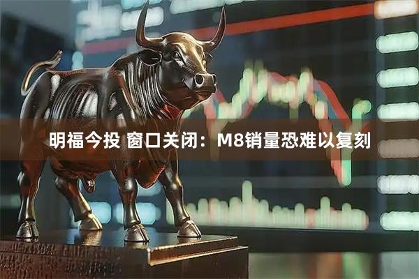 明福今投 窗口关闭：M8销量恐难以复刻