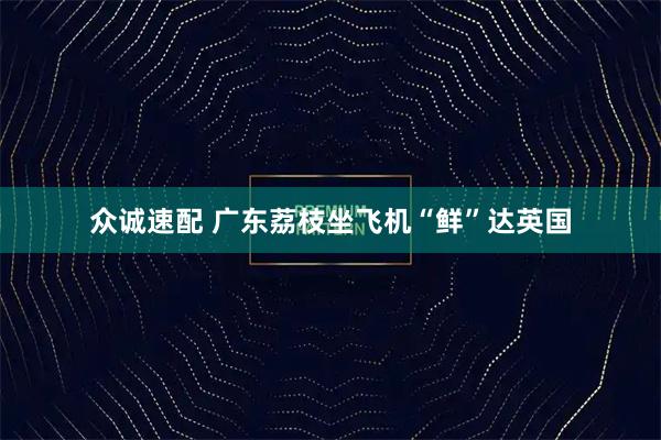 众诚速配 广东荔枝坐飞机“鲜”达英国