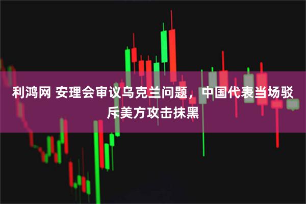利鸿网 安理会审议乌克兰问题，中国代表当场驳斥美方攻击抹黑