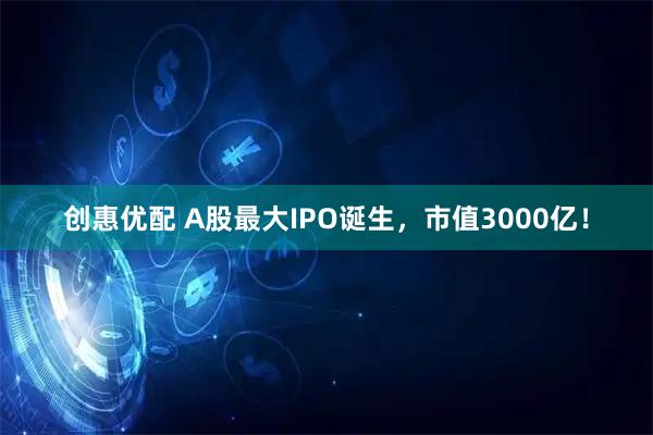 创惠优配 A股最大IPO诞生，市值3000亿！