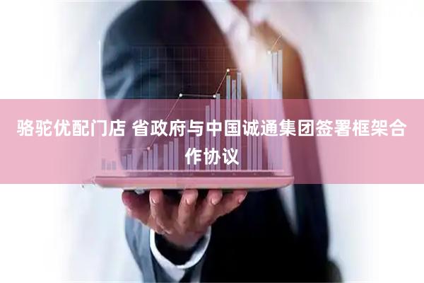 骆驼优配门店 省政府与中国诚通集团签署框架合作协议
